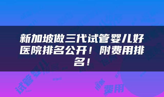 新加坡做三代试管婴儿好医院排名公开！附费用排名！