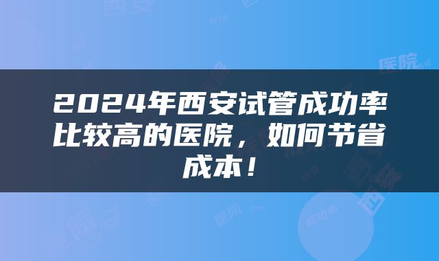 2024年西安试管成功率比较高的医院，如何节省成本！
