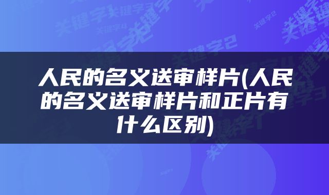 人民的名义送审样片(人民的名义送审样片和正片有什么区别)