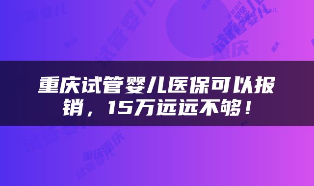 重庆试管婴儿医保可以报销，15万远远不够！
