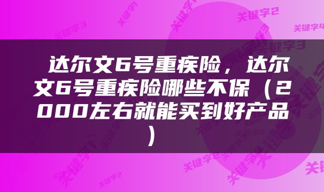  达尔文6号重疾险，达尔文6号重疾险哪些不保（2000左右就能买到好产品） 