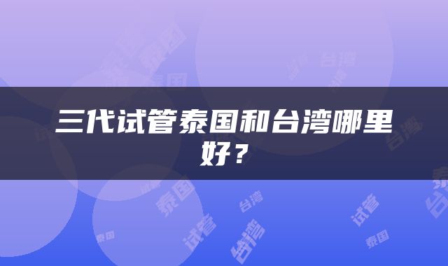 三代试管泰国和台湾哪里好？