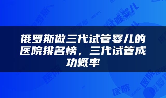 俄罗斯做三代试管婴儿的医院排名榜，三代试管成功概率