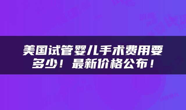 美国试管婴儿手术费用要多少！最新价格公布！