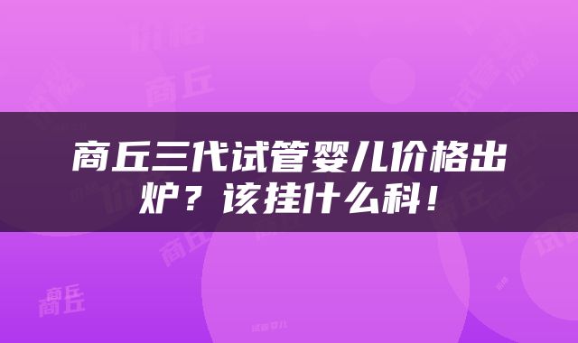 商丘三代试管婴儿价格出炉？该挂什么科！