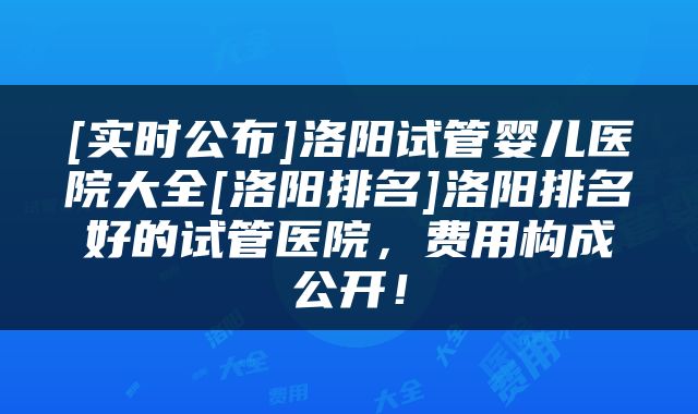 [实时公布]洛阳试管婴儿医院大全[洛阳排名]洛阳排名好的试管医院，费用构成公开！