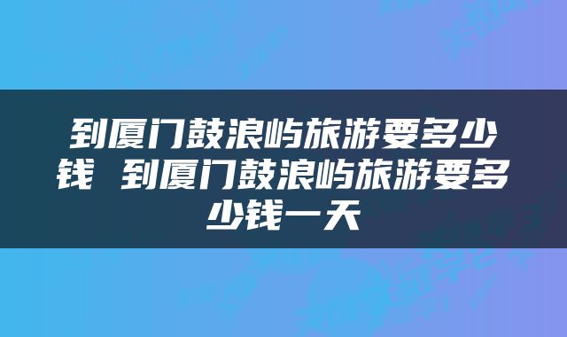 到厦门鼓浪屿旅游要多少钱 到厦门鼓浪屿旅游要多少钱一天