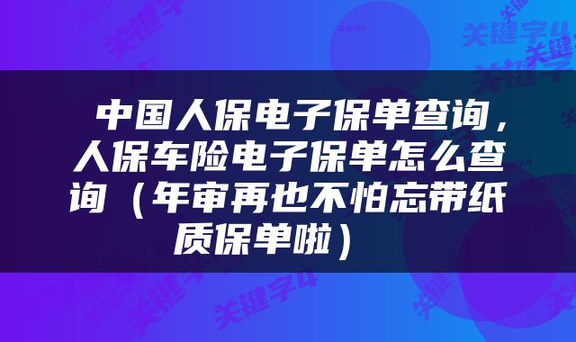 中国人保电子保单查询,人保车险电子保单怎么查询(年审再也不怕忘带纸质保单啦)