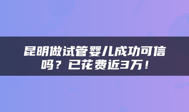 昆明做试管婴儿成功可信吗？已花费近3万！