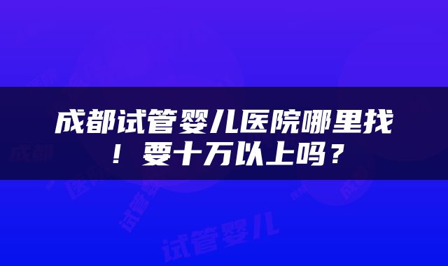 成都试管婴儿医院哪里找！要十万以上吗？