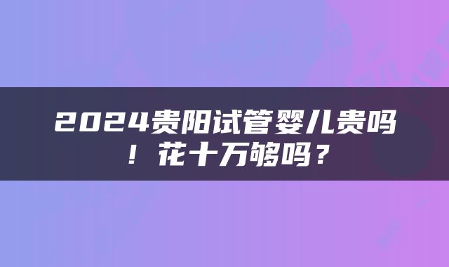 2024贵阳试管婴儿贵吗！花十万够吗？