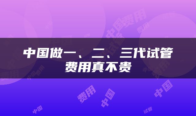 中国做一、二、三代试管费用真不贵