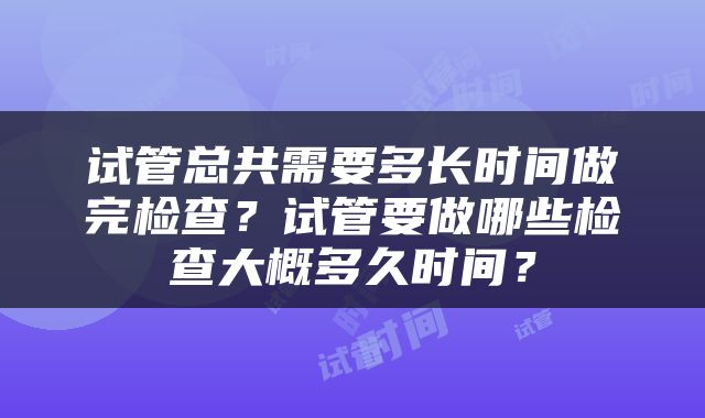 试管总共需要多长时间做完检查？试管要做哪些检查大概多久时间？