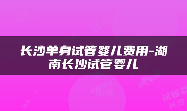 长沙单身试管婴儿费用-湖南长沙试管婴儿
