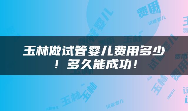 玉林做试管婴儿费用多少！多久能成功！