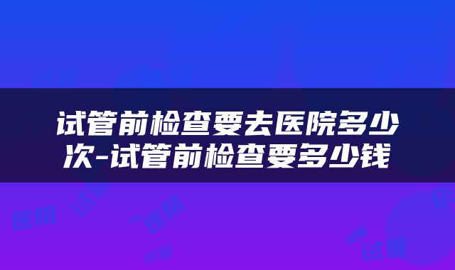 试管前检查要去医院多少次-试管前检查要多少钱