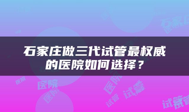 石家庄做三代试管最权威的医院如何选择？