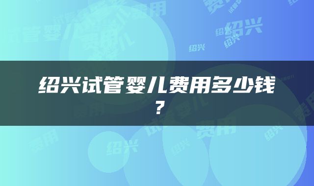 绍兴试管婴儿费用多少钱？