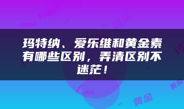 玛特纳、爱乐维和黄金素有哪些区别，弄清区别不迷茫！