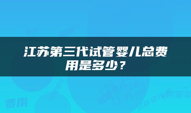 江苏第三代试管婴儿总费用是多少？