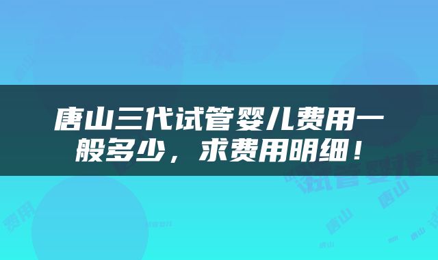 唐山三代试管婴儿费用一般多少，求费用明细！