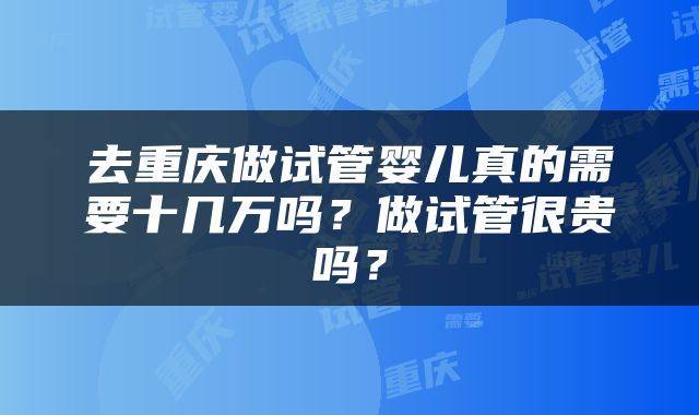 去重庆做试管婴儿真的需要十几万吗？做试管很贵吗？