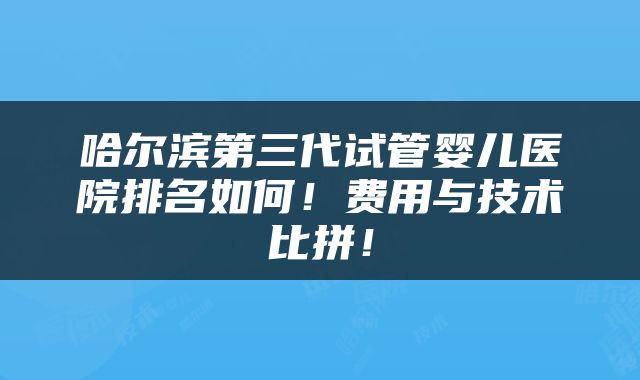 哈尔滨第三代试管婴儿医院排名如何！费用与技术比拼！