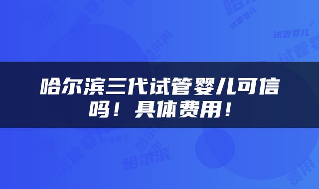 哈尔滨三代试管婴儿可信吗！具体费用！