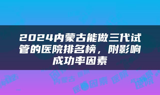2024内蒙古能做三代试管的医院排名榜，附影响成功率因素