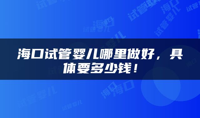 海口试管婴儿哪里做好，具体要多少钱！