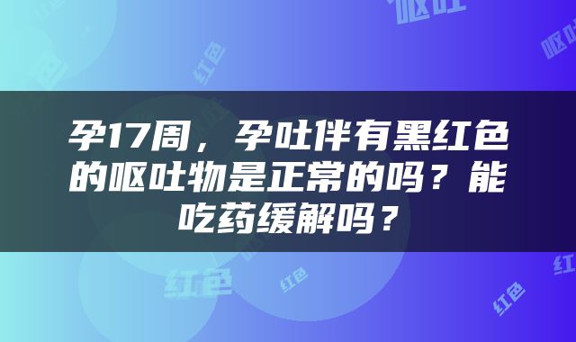 孕17周，孕吐伴有黑红色的呕吐物是正常的吗？能吃药缓解吗？