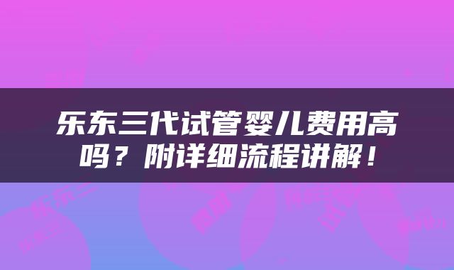 乐东三代试管婴儿费用高吗？附详细流程讲解！