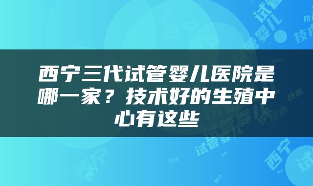 西宁三代试管婴儿医院是哪一家？技术好的生殖中心有这些