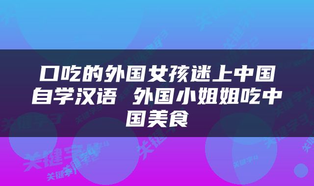 口吃的外国女孩迷上中国自学汉语 外国小姐姐吃中国美食
