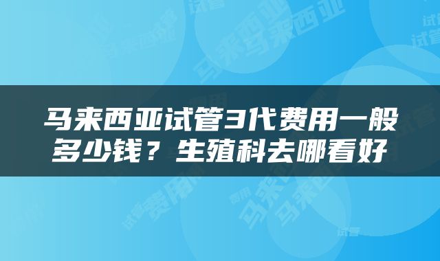马来西亚试管3代费用一般多少钱？生殖科去哪看好