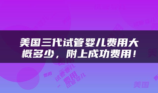 美国三代试管婴儿费用大概多少，附上成功费用！