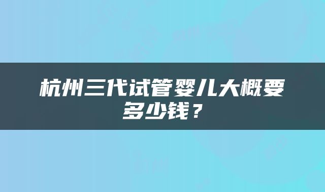 杭州三代试管婴儿大概要多少钱？