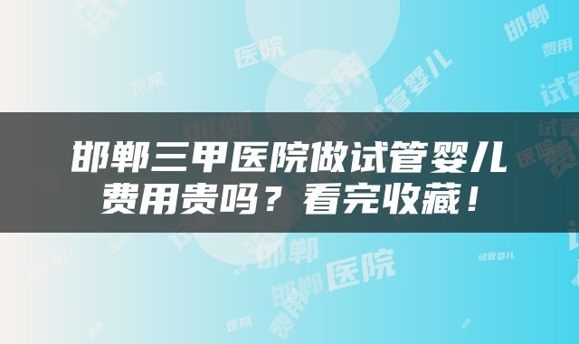 邯郸三甲医院做试管婴儿费用贵吗？看完收藏！