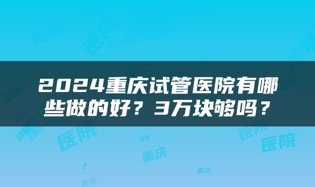 2024重庆试管医院有哪些做的好？3万块够吗？