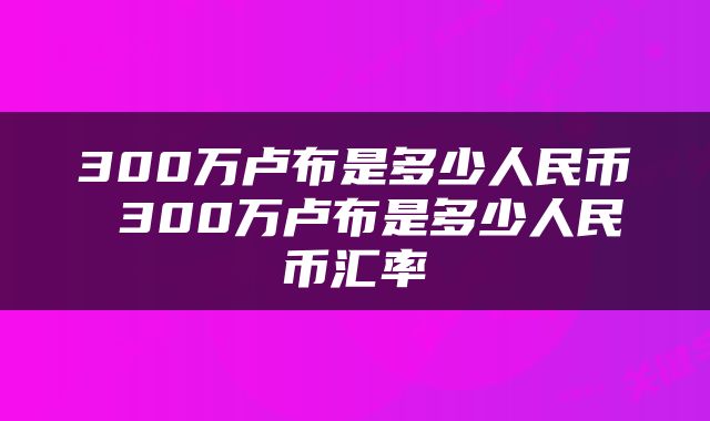 300万卢布是多少人民币 300万卢布是多少人民币汇率