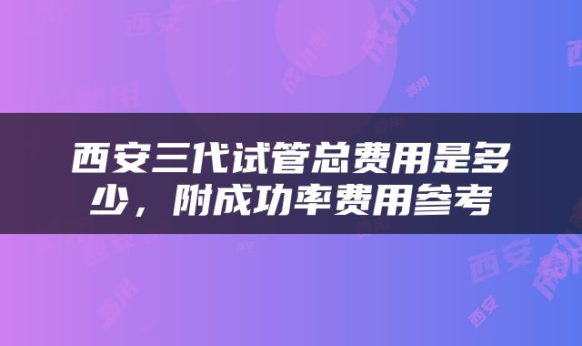 西安三代试管总费用是多少，附成功率费用参考