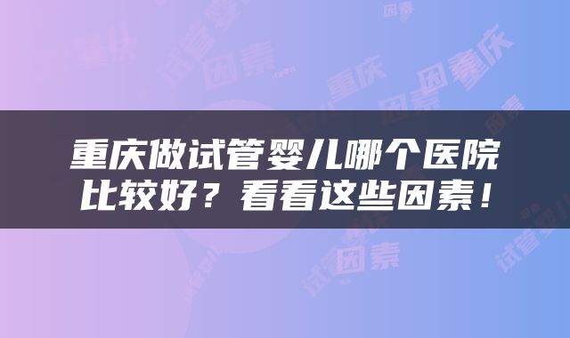 重庆做试管婴儿哪个医院比较好？看看这些因素！