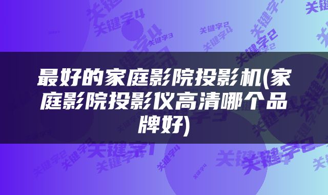 最好的家庭影院投影机(家庭影院投影仪高清哪个品牌好)