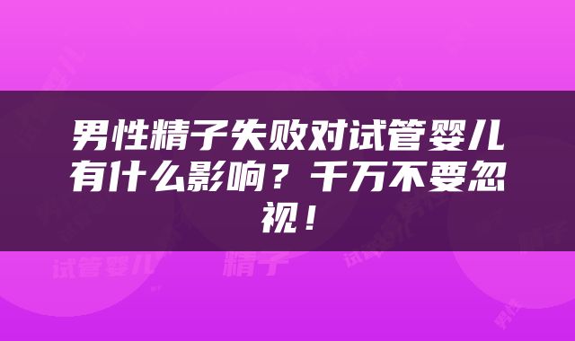 男性精子失败对试管婴儿有什么影响？千万不要忽视！