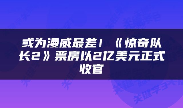 或为漫威最差！《惊奇队长2》票房以2亿美元正式收官