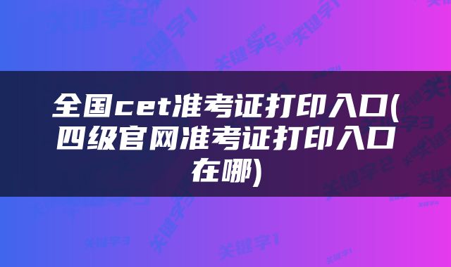 全国cet准考证打印入口(四级官网准考证打印入口在哪)
