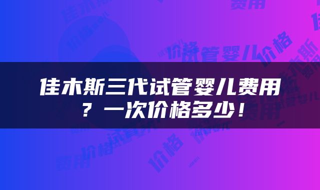佳木斯三代试管婴儿费用？一次价格多少！