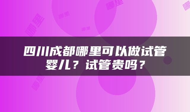 四川成都哪里可以做试管婴儿？试管贵吗？