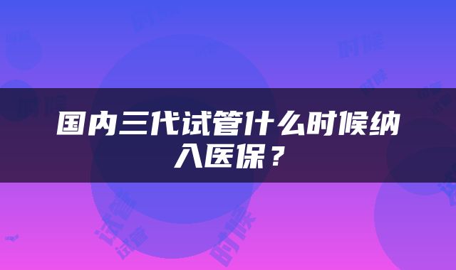 国内三代试管什么时候纳入医保？