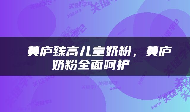  美庐臻高儿童奶粉，美庐奶粉全面呵护 